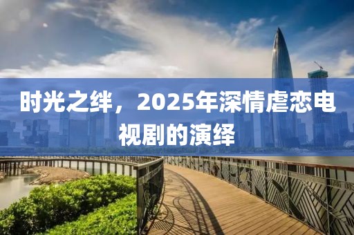 时光之绊，2025年深情虐恋电视剧的演绎
