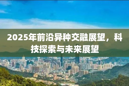 2025年前沿异种交融展望，科技探索与未来展望