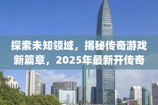 探索未知领域，揭秘传奇游戏新篇章，2025年最新开传奇