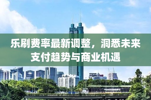 乐刷费率最新调整，洞悉未来支付趋势与商业机遇