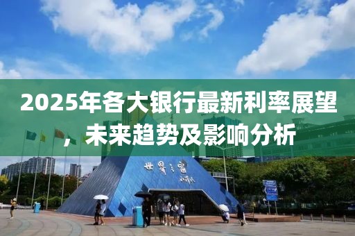 2025年各大银行最新利率展望，未来趋势及影响分析