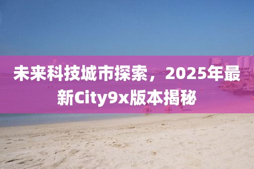 未来科技城市探索，2025年最新City9x版本揭秘