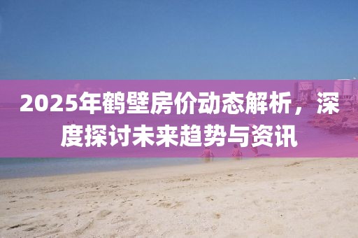 2025年鹤壁房价动态解析，深度探讨未来趋势与资讯