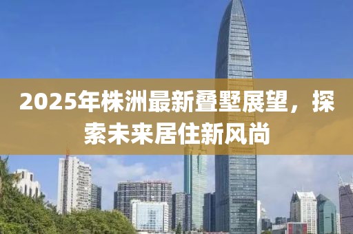 2025年株洲最新叠墅展望，探索未来居住新风尚