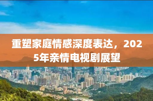 重塑家庭情感深度表达，2025年亲情电视剧展望