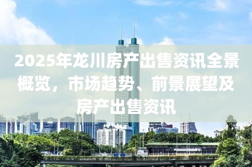 2025年龙川房产出售资讯全景概览，市场趋势、前景展望及房产出售资讯