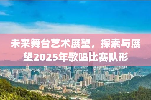 未来舞台艺术展望，探索与展望2025年歌唱比赛队形