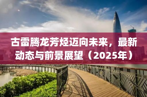 古雷腾龙芳烃迈向未来，最新动态与前景展望（2025年）