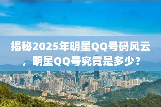 揭秘2025年明星QQ号码风云，明星QQ号究竟是多少？