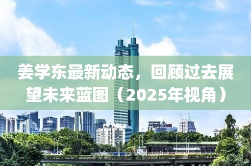 姜学东最新动态，回顾过去展望未来蓝图（2025年视角）
