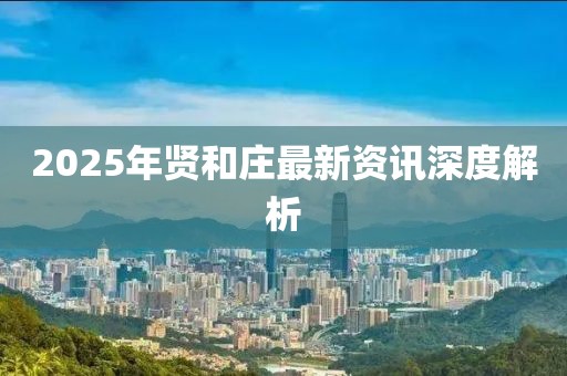2025年贤和庄最新资讯深度解析