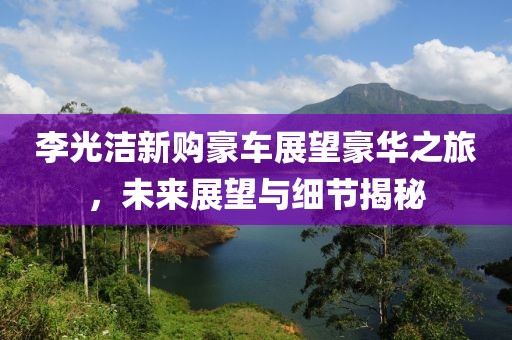 李光洁新购豪车展望豪华之旅，未来展望与细节揭秘