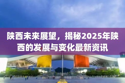 陕西未来展望，揭秘2025年陕西的发展与变化最新资讯