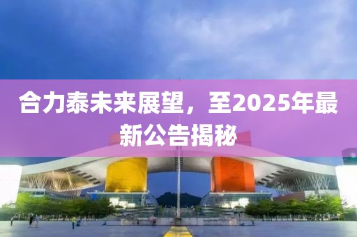 合力泰未来展望，至2025年最新公告揭秘
