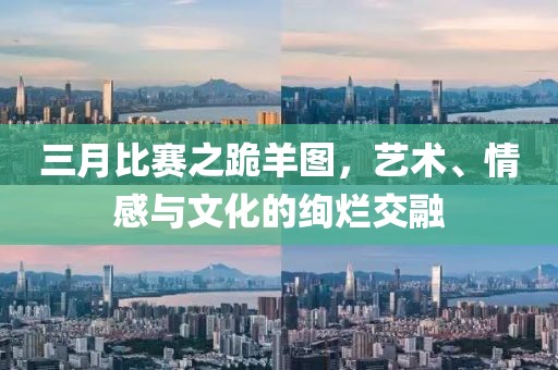 三月比赛之跪羊图，艺术、情感与文化的绚烂交融