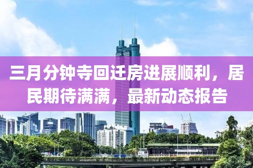 三月分钟寺回迁房进展顺利，居民期待满满，最新动态报告