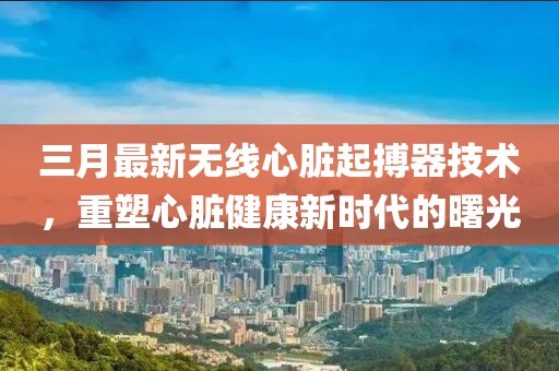 三月最新无线心脏起搏器技术，重塑心脏健康新时代的曙光