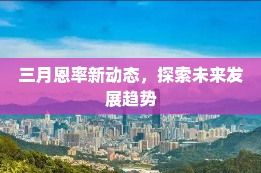三月恩率新动态，探索未来发展趋势