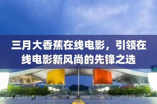 三月大香蕉在线电影，引领在线电影新风尚的先锋之选