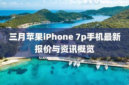 三月苹果iPhone 7p手机最新报价与资讯概览