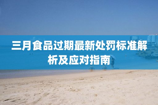 三月食品过期最新处罚标准解析及应对指南