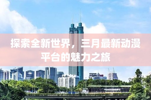 探索全新世界，三月最新动漫平台的魅力之旅