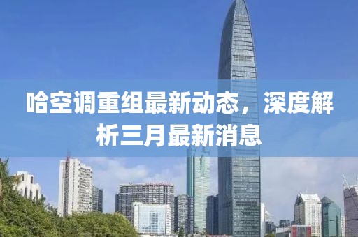 哈空调重组最新动态，深度解析三月最新消息