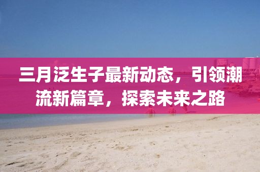 三月泛生子最新动态，引领潮流新篇章，探索未来之路