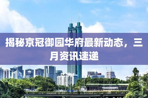 揭秘京冠御园华府最新动态，三月资讯速递