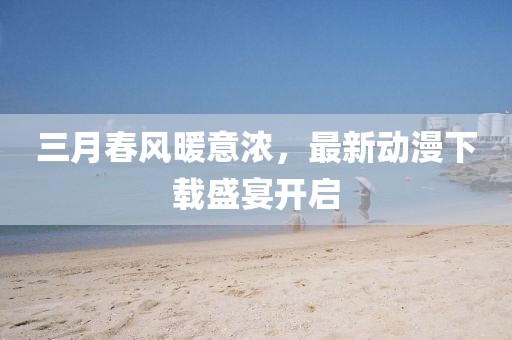 三月春风暖意浓，最新动漫下载盛宴开启