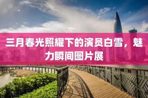 三月春光照耀下的演员白雪，魅力瞬间图片展