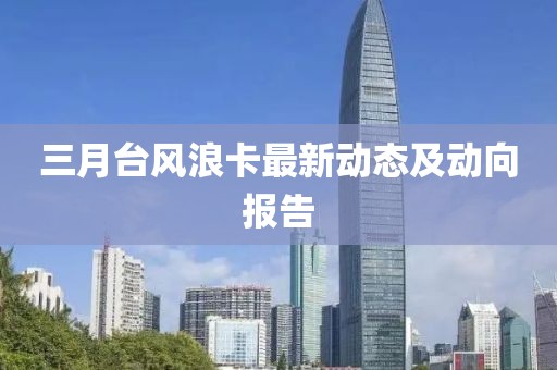 三月台风浪卡最新动态及动向报告