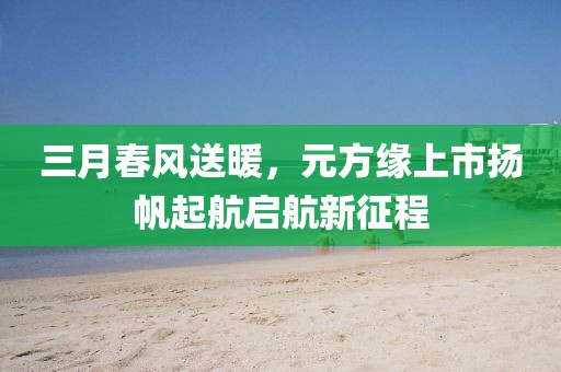 三月春风送暖，元方缘上市扬帆起航启航新征程