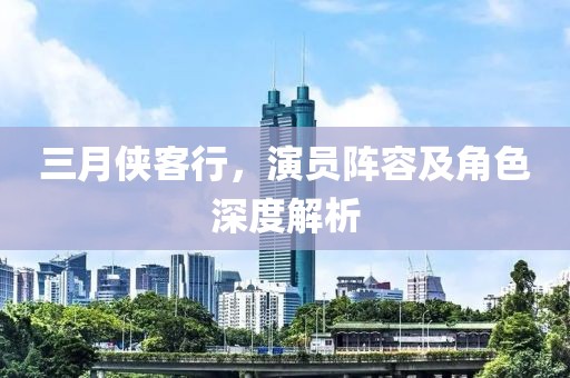三月侠客行，演员阵容及角色深度解析