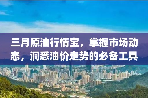 三月原油行情宝，掌握市场动态，洞悉油价走势的必备工具