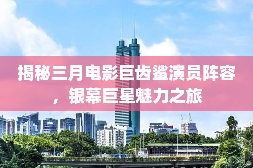 揭秘三月电影巨齿鲨演员阵容，银幕巨星魅力之旅