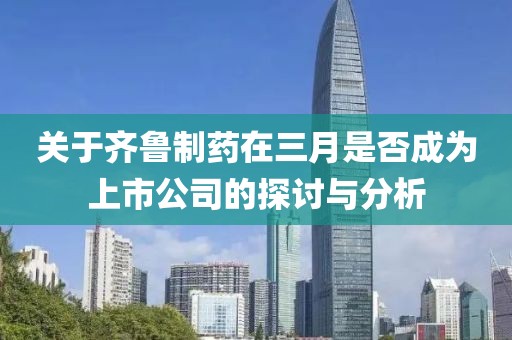关于齐鲁制药在三月是否成为上市公司的探讨与分析