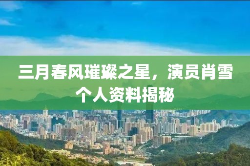三月春风璀璨之星，演员肖雪个人资料揭秘