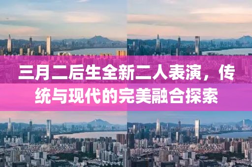 三月二后生全新二人表演，传统与现代的完美融合探索