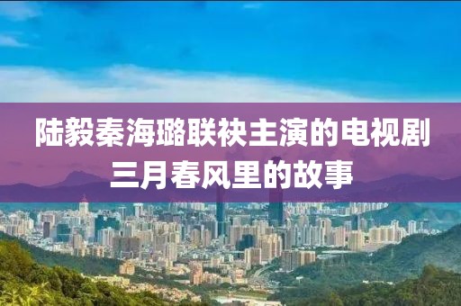 陆毅秦海璐联袂主演的电视剧三月春风里的故事