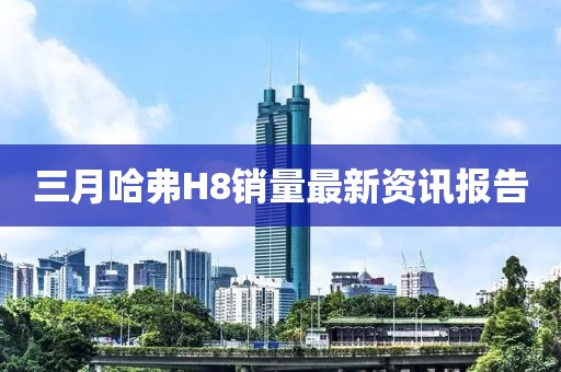 三月哈弗H8销量最新资讯报告