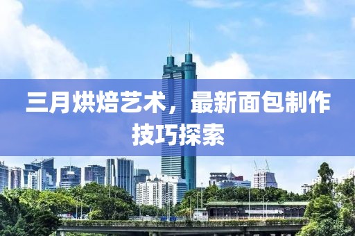 三月烘焙艺术，最新面包制作技巧探索