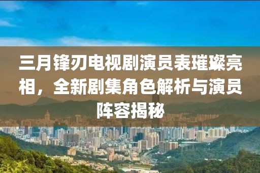 三月锋刃电视剧演员表璀璨亮相，全新剧集角色解析与演员阵容揭秘