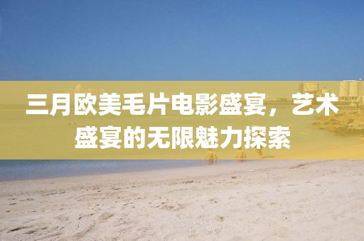 三月欧美毛片电影盛宴，艺术盛宴的无限魅力探索