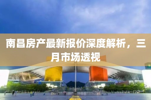 南昌房产最新报价深度解析，三月市场透视