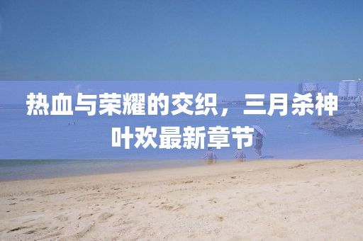 热血与荣耀的交织，三月杀神叶欢最新章节