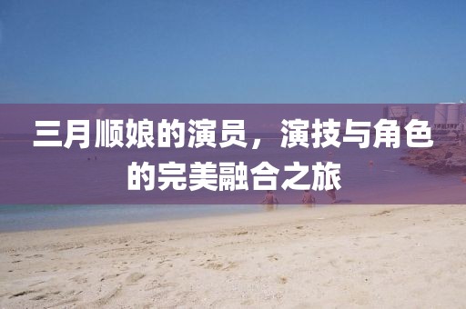 三月顺娘的演员，演技与角色的完美融合之旅