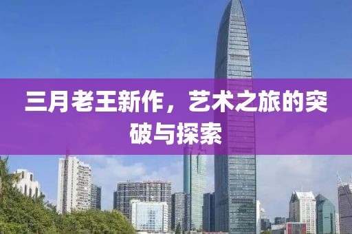 三月老王新作，艺术之旅的突破与探索