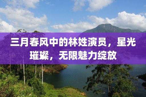 三月春风中的林姓演员，星光璀璨，无限魅力绽放