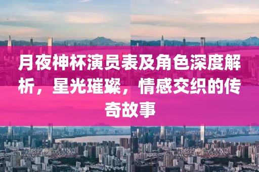 月夜神杯演员表及角色深度解析，星光璀璨，情感交织的传奇故事